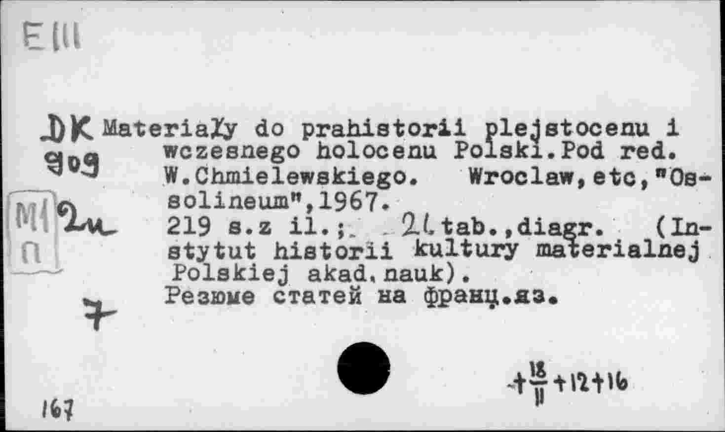 ﻿!п
DK MateriaZy do prahletoril pieJ stосени і о._q wczesnego holocenu Polski.Pod red.
3	W.Chmielewskiego. Wroclaw,etc,"Os-
solineum",1967.
219 s. z il.;. . 2.L tab. ,diagr. (In-stytut historii kultury materialnej Polskiej akad.nauk).
Резюме статей на франц.яз.
16?
